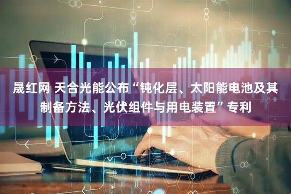 晟红网 天合光能公布“钝化层、太阳能电池及其制备方法、光伏组件与用电装置”专利
