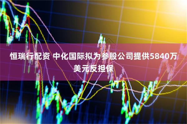 恒瑞行配资 中化国际拟为参股公司提供5840万美元反担保