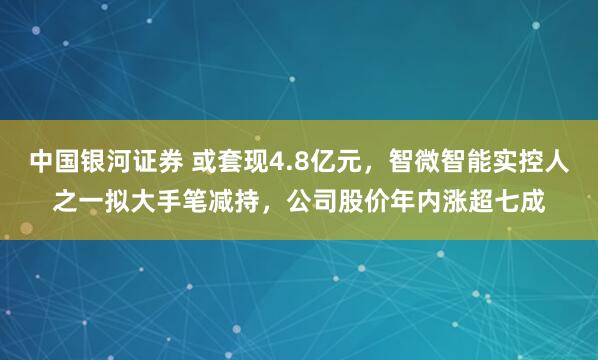 中国银河证券 或套现4.8亿元，智微智能实控人之一拟大手笔减持，公司股价年内涨超七成
