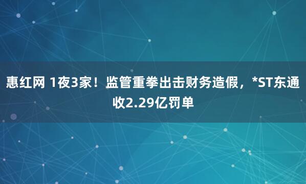 惠红网 1夜3家！监管重拳出击财务造假，*ST东通收2.29亿罚单