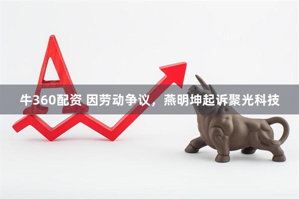 牛360配资 因劳动争议，燕明坤起诉聚光科技