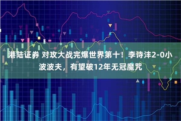 港陆证券 对攻大战完爆世界第十！李诗沣2-0小波波夫，有望破12年无冠魔咒