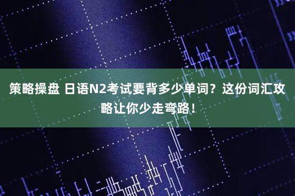 策略操盘 日语N2考试要背多少单词？这份词汇攻略让你少走弯路！