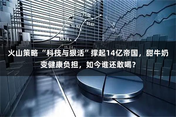 火山策略 “科技与狠活”撑起14亿帝国，甜牛奶变健康负担，如今谁还敢喝？
