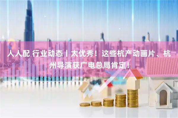 人人配 行业动态丨太优秀！这些杭产动画片、杭州导演获广电总局肯定！