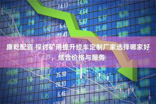 康乾配资 探讨矿用提升绞车定制厂家选择哪家好，结合价格与服务