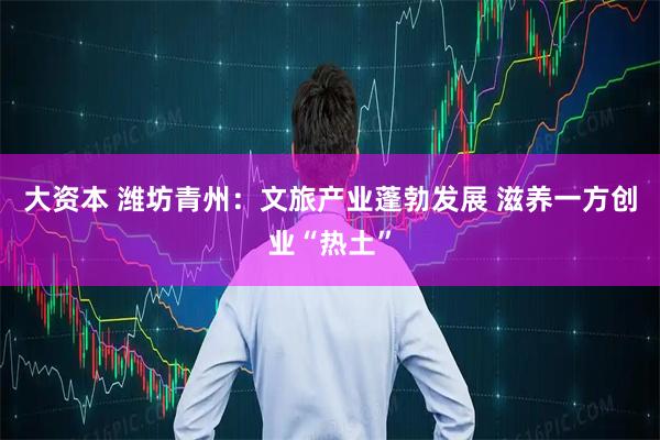大资本 潍坊青州：文旅产业蓬勃发展 滋养一方创业“热土”