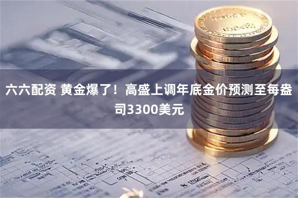 六六配资 黄金爆了！高盛上调年底金价预测至每盎司3300美元