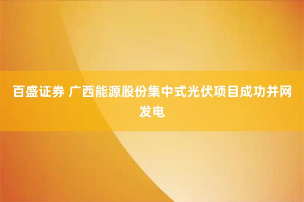 百盛证券 广西能源股份集中式光伏项目成功并网发电