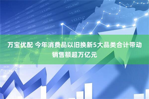 万宝优配 今年消费品以旧换新5大品类合计带动销售额超万亿元