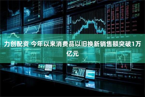 力创配资 今年以来消费品以旧换新销售额突破1万亿元