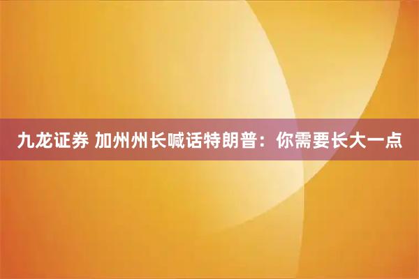 九龙证券 加州州长喊话特朗普：你需要长大一点