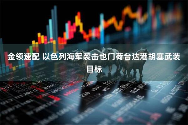 金领速配 以色列海军袭击也门荷台达港胡塞武装目标