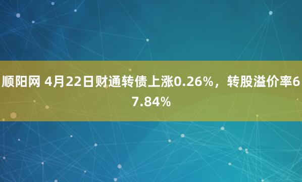 顺阳网 4月22日财通转债上涨0.26%，转股溢价率67.84%