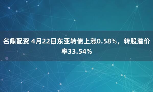 名鼎配资 4月22日东亚转债上涨0.58%，转股溢价率33.54%