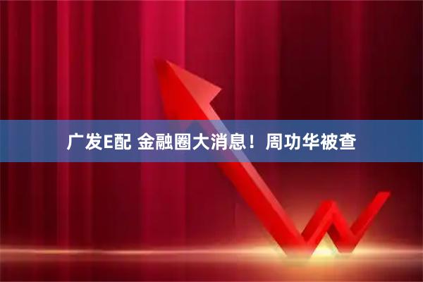广发E配 金融圈大消息！周功华被查
