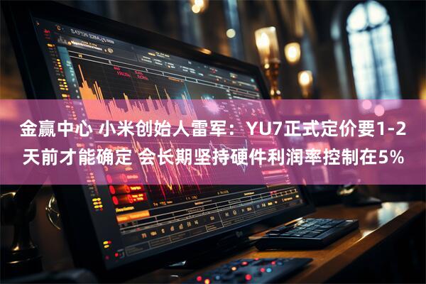 金赢中心 小米创始人雷军：YU7正式定价要1-2天前才能确定 会长期坚持硬件利润率控制在5%