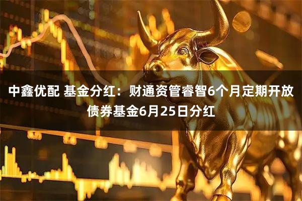 中鑫优配 基金分红：财通资管睿智6个月定期开放债券基金6月25日分红