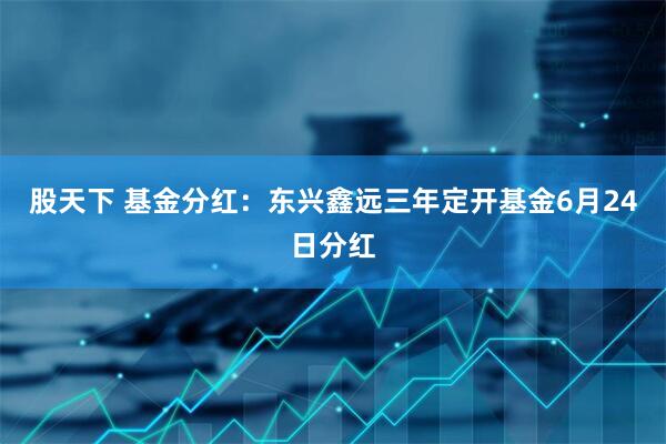 股天下 基金分红：东兴鑫远三年定开基金6月24日分红