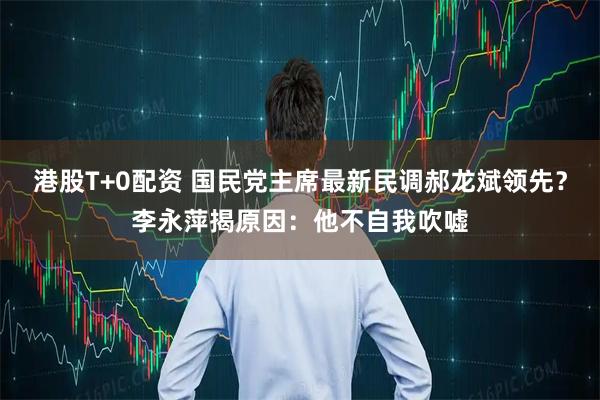 港股T+0配资 国民党主席最新民调郝龙斌领先？李永萍揭原因：他不自我吹嘘