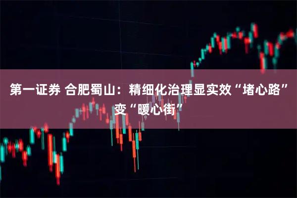 第一证券 合肥蜀山：精细化治理显实效“堵心路”变“暖心街”