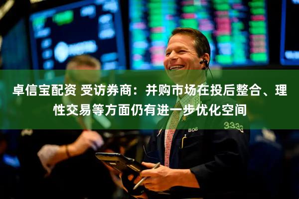 卓信宝配资 受访券商：并购市场在投后整合、理性交易等方面仍有进一步优化空间