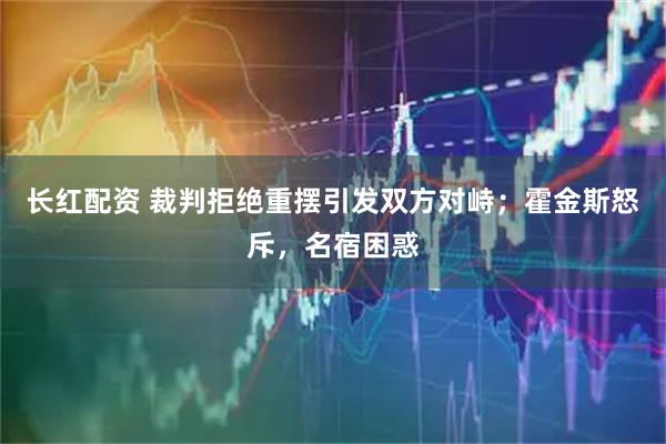 长红配资 裁判拒绝重摆引发双方对峙；霍金斯怒斥，名宿困惑