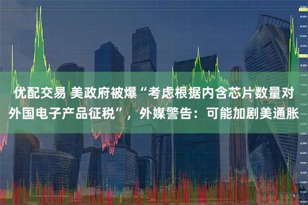 优配交易 美政府被爆“考虑根据内含芯片数量对外国电子产品征税”，外媒警告：可能加剧美通胀