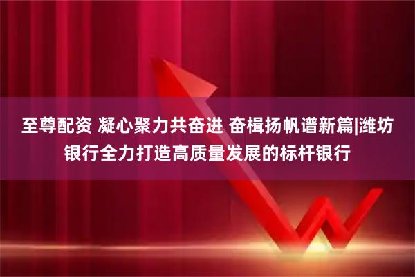至尊配资 凝心聚力共奋进 奋楫扬帆谱新篇|潍坊银行全力打造高质量发展的标杆银行