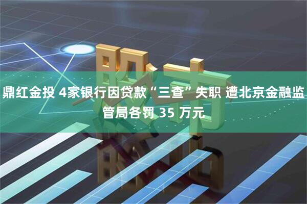鼎红金投 4家银行因贷款“三查”失职 遭北京金融监管局各罚 35 万元