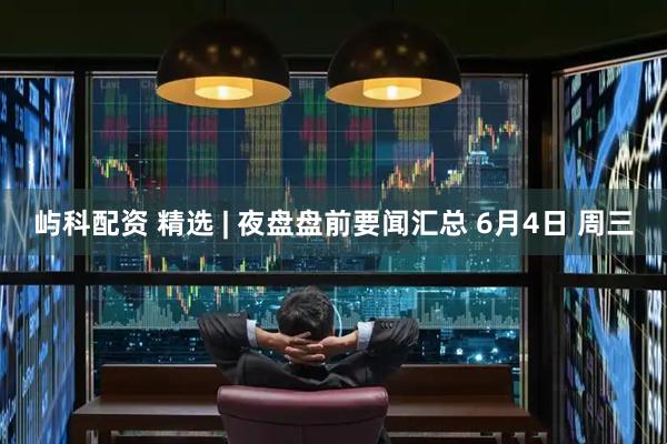 屿科配资 精选 | 夜盘盘前要闻汇总 6月4日 周三