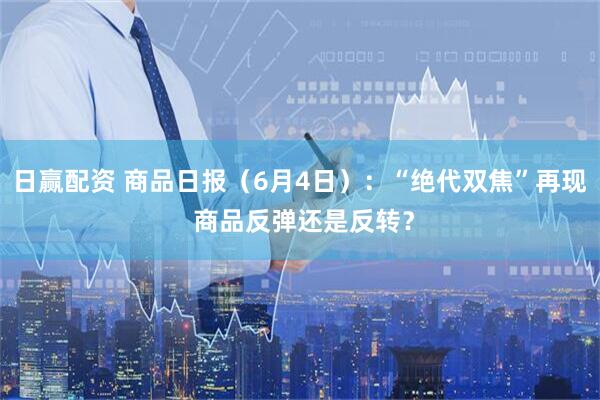 日赢配资 商品日报（6月4日）：“绝代双焦”再现 商品反弹还是反转？
