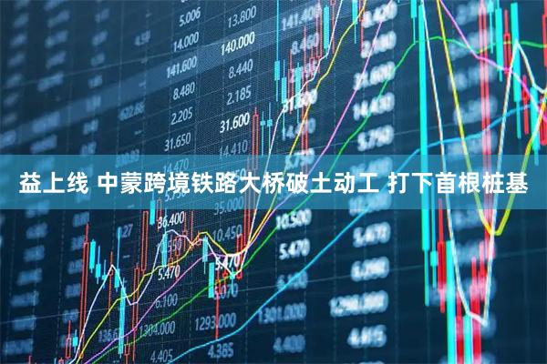 益上线 中蒙跨境铁路大桥破土动工 打下首根桩基