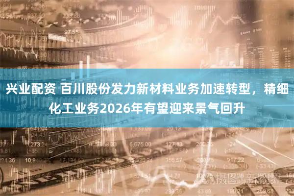 兴业配资 百川股份发力新材料业务加速转型，精细化工业务2026年有望迎来景气回升