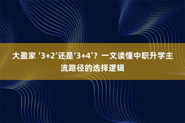 大盈家 ‘3+2’还是‘3+4’？一文读懂中职升学主流路径的选择逻辑