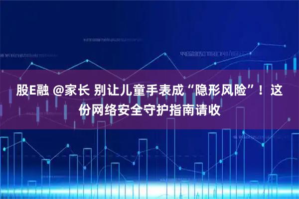 股E融 @家长 别让儿童手表成“隐形风险”！这份网络安全守护指南请收