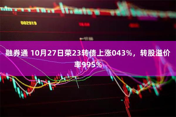 融券通 10月27日荣23转债上涨043%，转股溢价率995%
