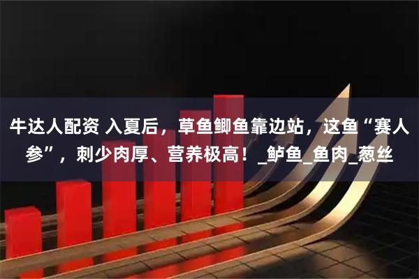 牛达人配资 入夏后,草鱼鲫鱼靠边站,这鱼“赛人参”,刺少肉厚、营养极高!_鲈鱼_鱼肉_葱丝