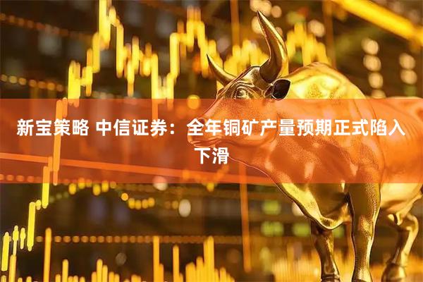 新宝策略 中信证券：全年铜矿产量预期正式陷入下滑