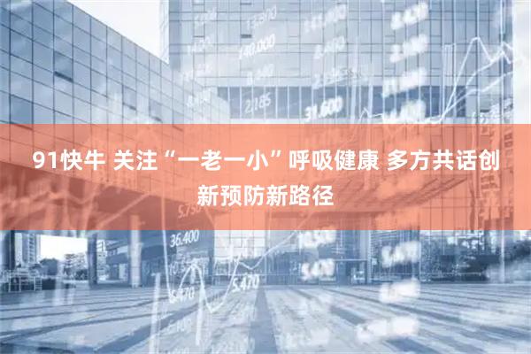 91快牛 关注“一老一小”呼吸健康 多方共话创新预防新路径