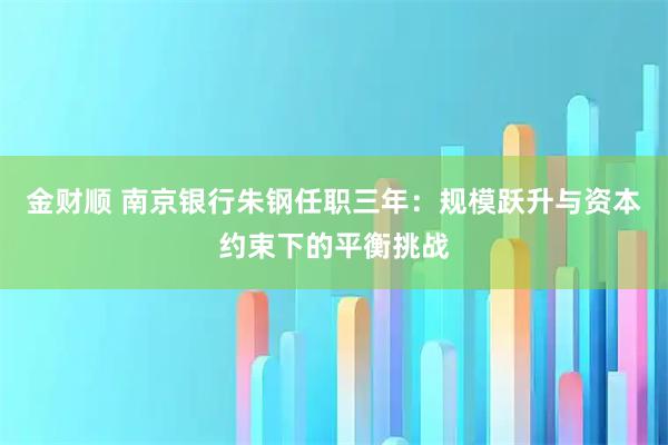 金财顺 南京银行朱钢任职三年：规模跃升与资本约束下的平衡挑战